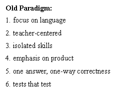 Old Paradigm: 
1. focus on language
2. teacher-centered
3. isolated skills
4. emphasis on product
5. one answer, one-way correctness
6. tests that test
